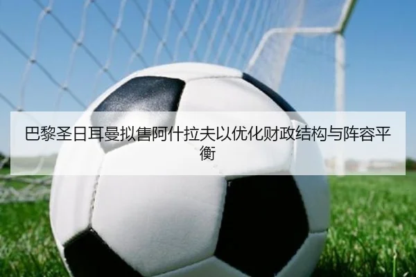 巴黎圣日耳曼拟售阿什拉夫以优化财政结构与阵容平衡