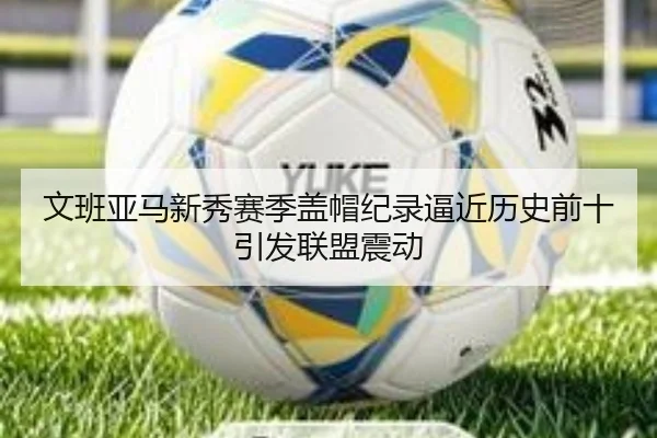 文班亚马新秀赛季盖帽纪录逼近历史前十引发联盟震动