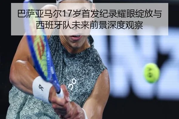 巴萨亚马尔17岁首发纪录耀眼绽放与西班牙队未来前景深度观察