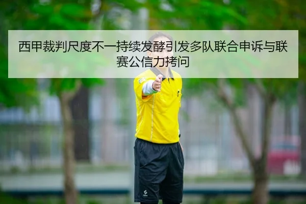 西甲裁判尺度不一持续发酵引发多队联合申诉与联赛公信力拷问