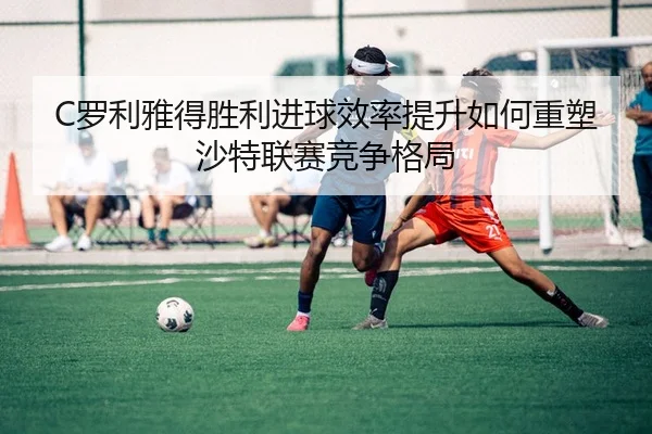 C罗利雅得胜利进球效率提升如何重塑沙特联赛竞争格局
