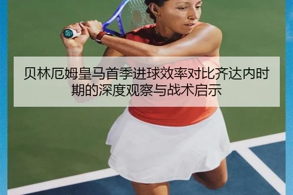 贝林厄姆皇马首季进球效率对比齐达内时期的深度观察与战术启示
