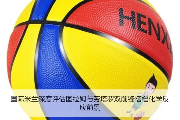 国际米兰深度评估图拉姆与劳塔罗双前锋搭档化学反应前景
