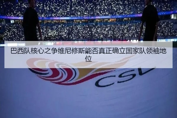 巴西队核心之争维尼修斯能否真正确立国家队领袖地位