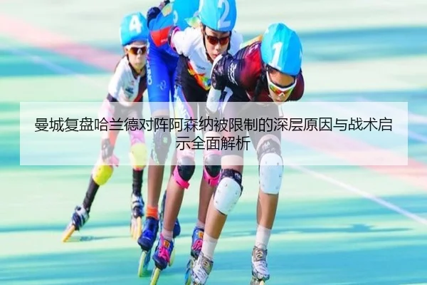 曼城复盘哈兰德对阵阿森纳被限制的深层原因与战术启示全面解析