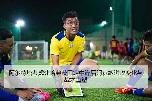 阿尔特塔考虑让哈弗茨固定中锋后阿森纳进攻变化与战术重塑