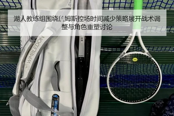 湖人教练组围绕詹姆斯控场时间减少策略展开战术调整与角色重塑讨论