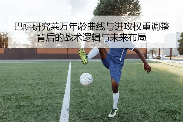 巴萨研究莱万年龄曲线与进攻权重调整背后的战术逻辑与未来布局