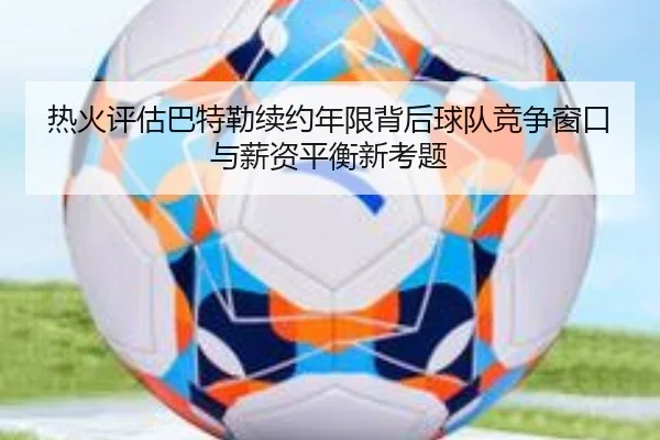 热火评估巴特勒续约年限背后球队竞争窗口与薪资平衡新考题