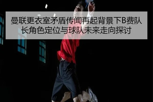 曼联更衣室矛盾传闻再起背景下B费队长角色定位与球队未来走向探讨