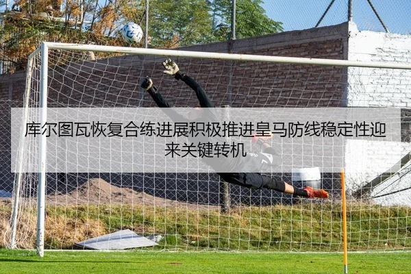 库尔图瓦恢复合练进展积极推进皇马防线稳定性迎来关键转机